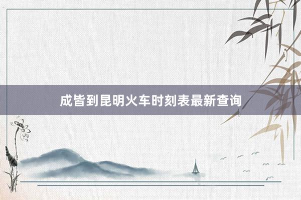 成皆到昆明火车时刻表最新查询